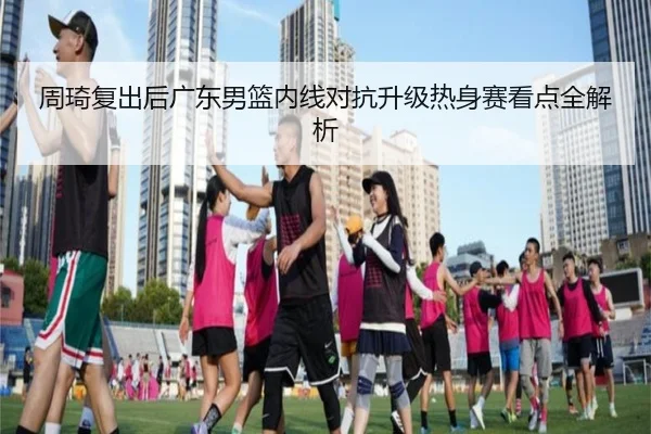 周琦复出后广东男篮内线对抗升级热身赛看点全解析